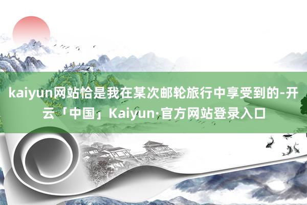 kaiyun网站恰是我在某次邮轮旅行中享受到的-开云「中国」Kaiyun·官方网站登录入口