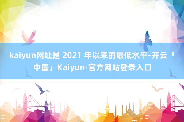 kaiyun网址是 2021 年以来的最低水平-开云「中国」Kaiyun·官方网站登录入口