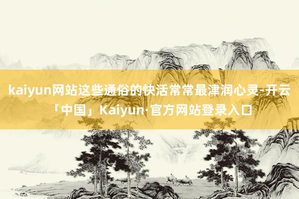 kaiyun网站这些通俗的快活常常最津润心灵-开云「中国」Kaiyun·官方网站登录入口