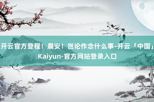 开云官方登程！晨安！岂论作念什么事-开云「中国」Kaiyun·官方网站登录入口