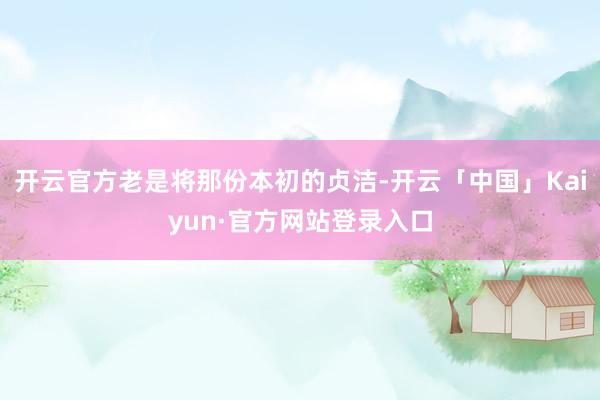 开云官方老是将那份本初的贞洁-开云「中国」Kaiyun·官方网站登录入口