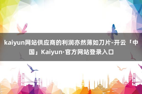 kaiyun网站供应商的利润亦然薄如刀片-开云「中国」Kaiyun·官方网站登录入口