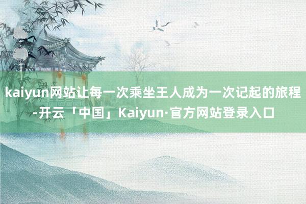 kaiyun网站让每一次乘坐王人成为一次记起的旅程-开云「中国」Kaiyun·官方网站登录入口