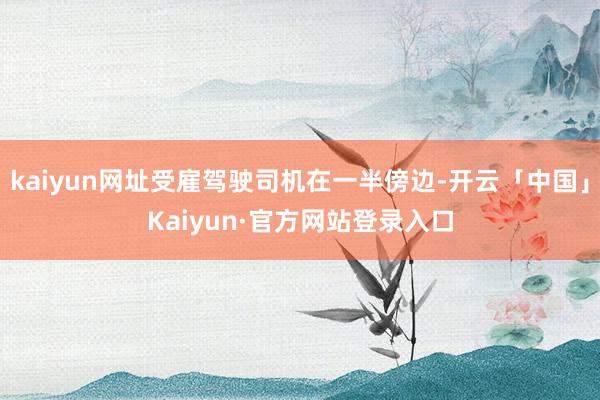kaiyun网址受雇驾驶司机在一半傍边-开云「中国」Kaiyun·官方网站登录入口