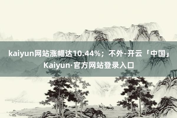 kaiyun网站涨幅达10.44%；不外-开云「中国」Kaiyun·官方网站登录入口