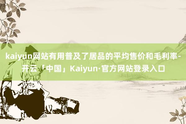 kaiyun网站有用普及了居品的平均售价和毛利率-开云「中国」Kaiyun·官方网站登录入口