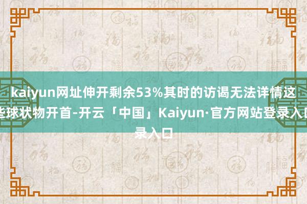 kaiyun网址伸开剩余53%其时的访谒无法详情这些球状物开首-开云「中国」Kaiyun·官方网站登录入口
