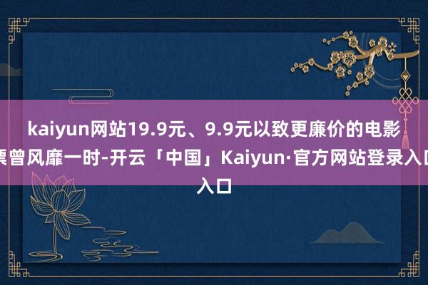 kaiyun网站19.9元、9.9元以致更廉价的电影票曾风靡一时-开云「中国」Kaiyun·官方网站登录入口