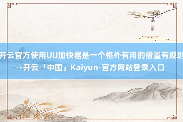开云官方使用UU加快器是一个格外有用的措置有规划-开云「中国」Kaiyun·官方网站登录入口