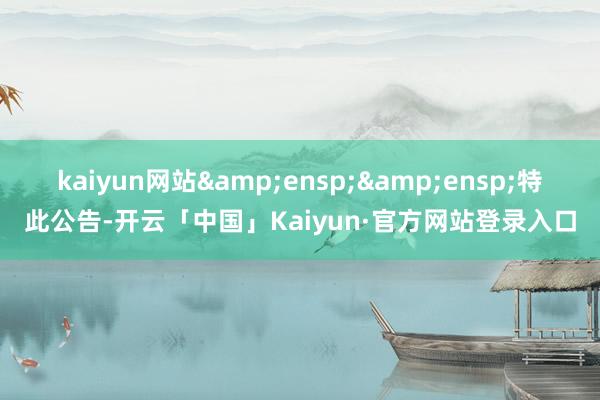 kaiyun网站&ensp;&ensp;特此公告-开云「中国」Kaiyun·官方网站登录入口
