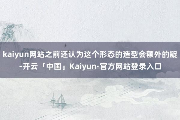 kaiyun网站之前还认为这个形态的造型会额外的龊-开云「中国」Kaiyun·官方网站登录入口