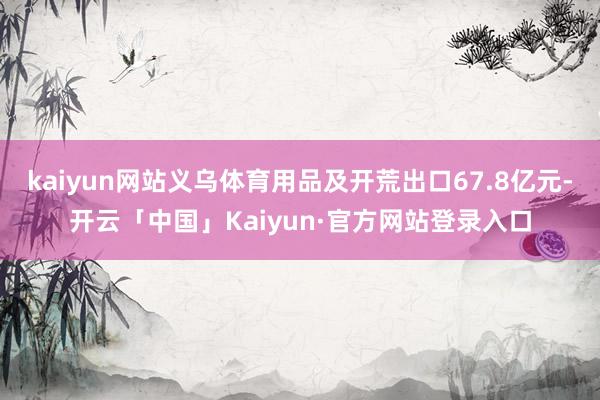 kaiyun网站义乌体育用品及开荒出口67.8亿元-开云「中国」Kaiyun·官方网站登录入口