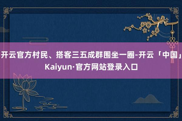 开云官方村民、搭客三五成群围坐一圈-开云「中国」Kaiyun·官方网站登录入口