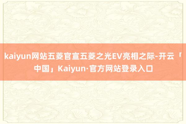 kaiyun网站五菱官宣五菱之光EV亮相之际-开云「中国」Kaiyun·官方网站登录入口