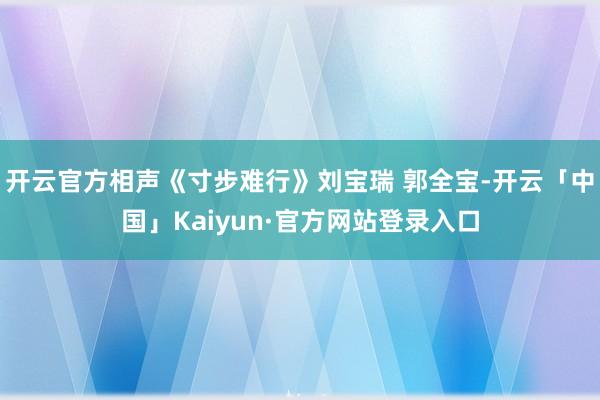 开云官方相声《寸步难行》刘宝瑞 郭全宝-开云「中国」Kaiyun·官方网站登录入口