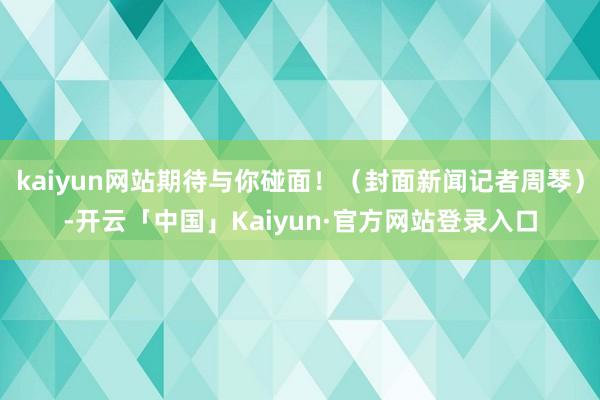 kaiyun网站期待与你碰面！（封面新闻记者周琴）-开云「中国」Kaiyun·官方网站登录入口