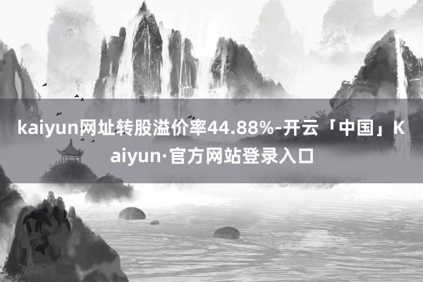 kaiyun网址转股溢价率44.88%-开云「中国」Kaiyun·官方网站登录入口