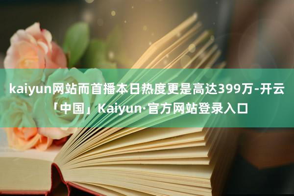kaiyun网站而首播本日热度更是高达399万-开云「中国」Kaiyun·官方网站登录入口
