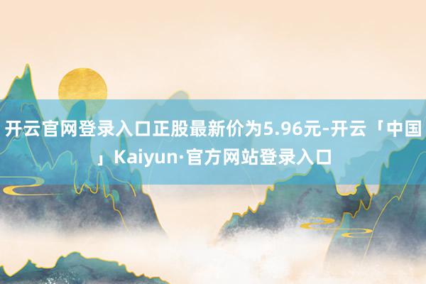 开云官网登录入口正股最新价为5.96元-开云「中国」Kaiyun·官方网站登录入口