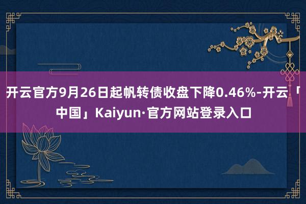 开云官方9月26日起帆转债收盘下降0.46%-开云「中国」Kaiyun·官方网站登录入口