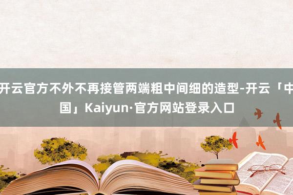 开云官方不外不再接管两端粗中间细的造型-开云「中国」Kaiyun·官方网站登录入口