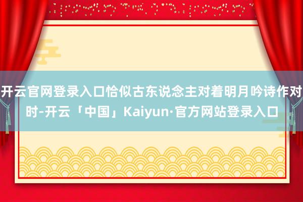 开云官网登录入口恰似古东说念主对着明月吟诗作对时-开云「中国」Kaiyun·官方网站登录入口