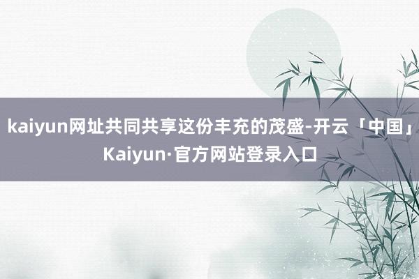 kaiyun网址共同共享这份丰充的茂盛-开云「中国」Kaiyun·官方网站登录入口