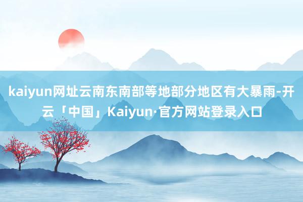kaiyun网址云南东南部等地部分地区有大暴雨-开云「中国」Kaiyun·官方网站登录入口