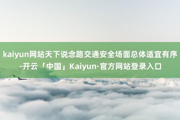 kaiyun网站天下说念路交通安全场面总体适宜有序-开云「中国」Kaiyun·官方网站登录入口