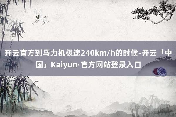 开云官方到马力机极速240km/h的时候-开云「中国」Kaiyun·官方网站登录入口
