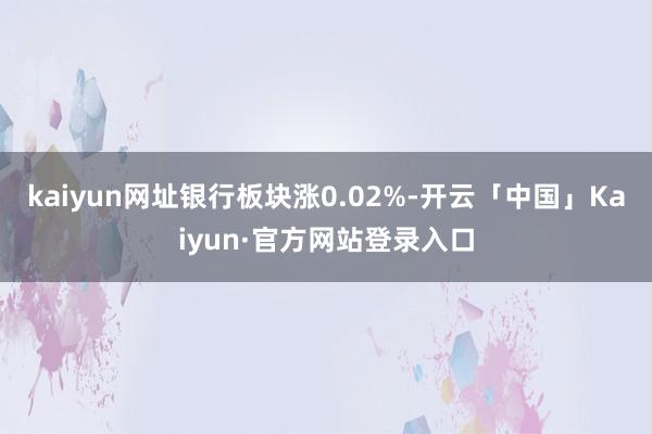 kaiyun网址银行板块涨0.02%-开云「中国」Kaiyun·官方网站登录入口