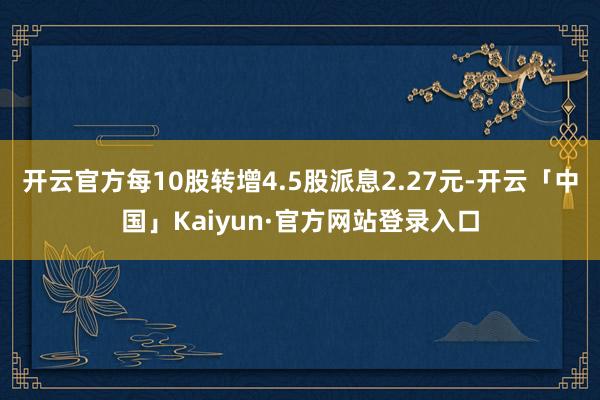 开云官方每10股转增4.5股派息2.27元-开云「中国」Kaiyun·官方网站登录入口