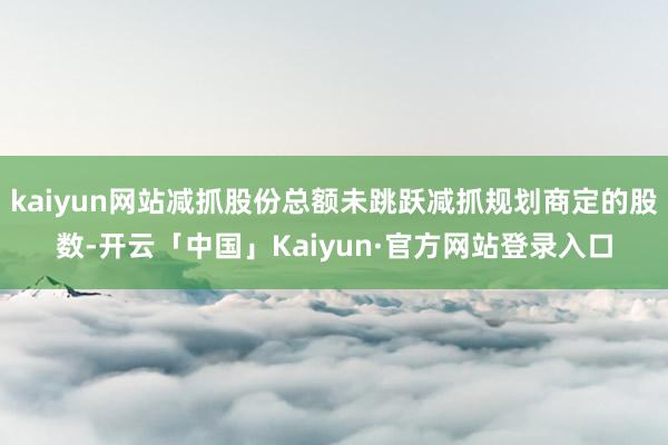 kaiyun网站减抓股份总额未跳跃减抓规划商定的股数-开云「中国」Kaiyun·官方网站登录入口