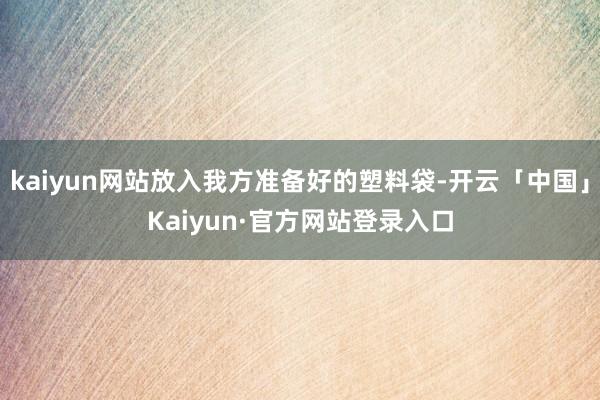 kaiyun网站放入我方准备好的塑料袋-开云「中国」Kaiyun·官方网站登录入口