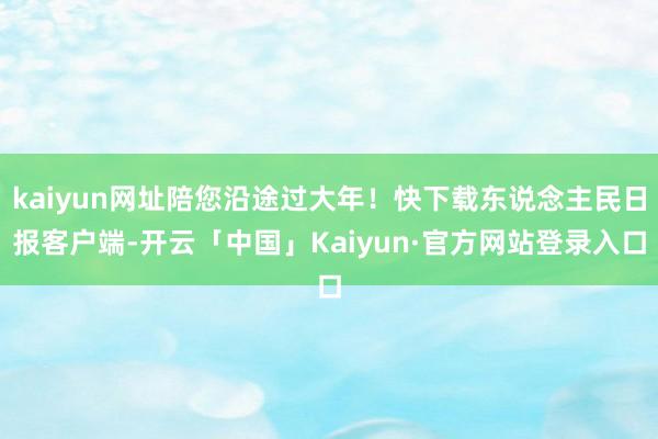 kaiyun网址陪您沿途过大年!快下载东说念主民日报客户端-开云「中国」Kaiyun·官方网站登录入口