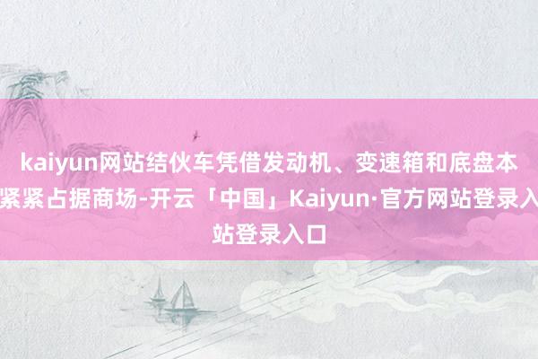 kaiyun网站结伙车凭借发动机、变速箱和底盘本事紧紧占据商场-开云「中国」Kaiyun·官方网站登录入口