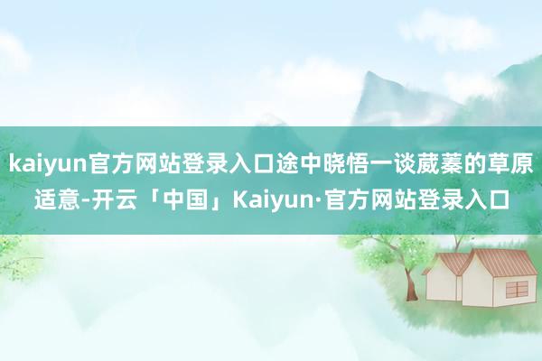 kaiyun官方网站登录入口途中晓悟一谈葳蓁的草原适意-开云「中国」Kaiyun·官方网站登录入口