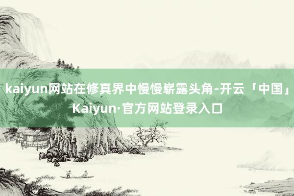 kaiyun网站在修真界中慢慢崭露头角-开云「中国」Kaiyun·官方网站登录入口