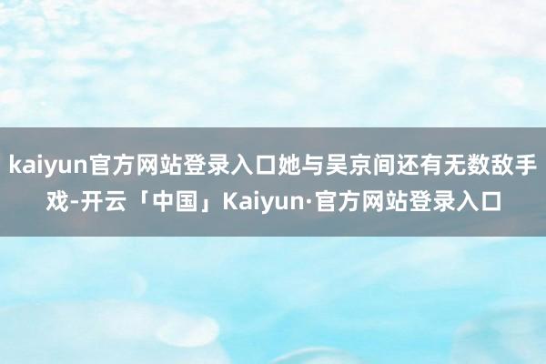 kaiyun官方网站登录入口她与吴京间还有无数敌手戏-开云「中国」Kaiyun·官方网站登录入口