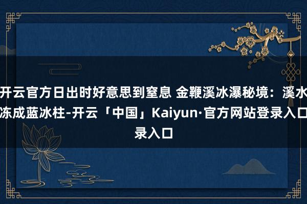 开云官方日出时好意思到窒息 金鞭溪冰瀑秘境：溪水冻成蓝冰柱-开云「中国」Kaiyun·官方网站登录入口