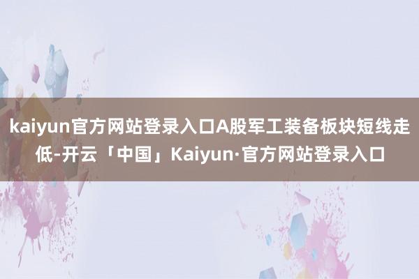 kaiyun官方网站登录入口A股军工装备板块短线走低-开云「中国」Kaiyun·官方网站登录入口