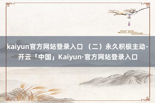 kaiyun官方网站登录入口 （二）永久积极主动-开云「中国」Kaiyun·官方网站登录入口