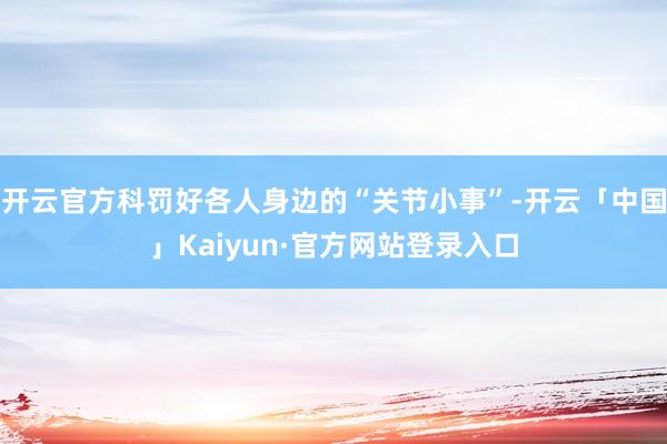 开云官方科罚好各人身边的“关节小事”-开云「中国」Kaiyun·官方网站登录入口