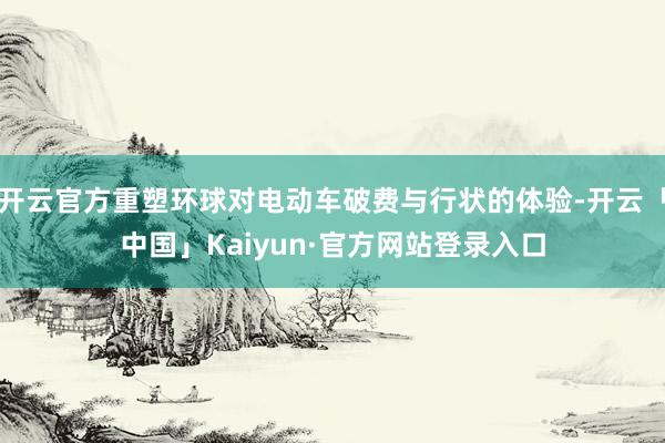 开云官方重塑环球对电动车破费与行状的体验-开云「中国」Kaiyun·官方网站登录入口