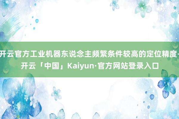 开云官方工业机器东说念主频繁条件较高的定位精度-开云「中国」Kaiyun·官方网站登录入口