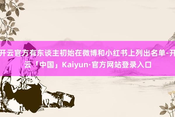 开云官方有东谈主初始在微博和小红书上列出名单-开云「中国」Kaiyun·官方网站登录入口