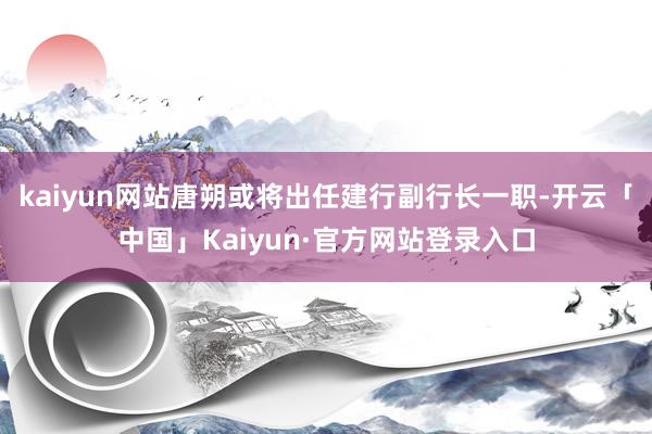 kaiyun网站唐朔或将出任建行副行长一职-开云「中国」Kaiyun·官方网站登录入口