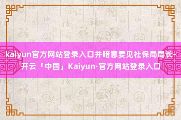 kaiyun官方网站登录入口并暗意要见社保局局长-开云「中国」Kaiyun·官方网站登录入口