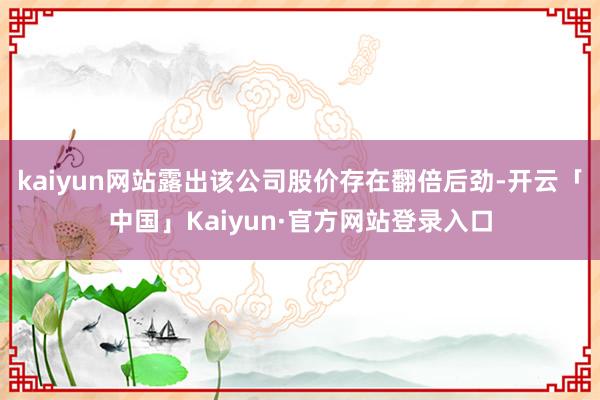 kaiyun网站露出该公司股价存在翻倍后劲-开云「中国」Kaiyun·官方网站登录入口