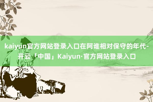 kaiyun官方网站登录入口在阿谁相对保守的年代-开云「中国」Kaiyun·官方网站登录入口